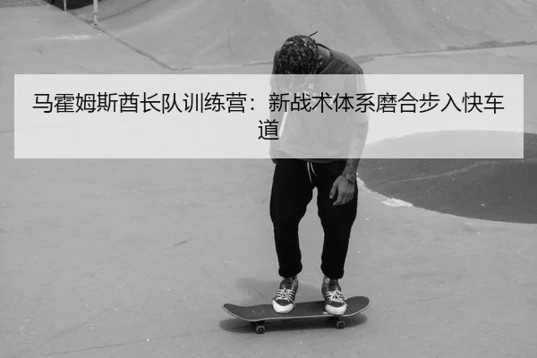 马霍姆斯酋长队训练营：新战术体系磨合步入快车道
